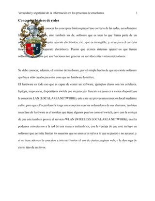 Veracidad y seguridad de la información en los procesos de enseñanza. 3
Conceptos básicos de redes
Es importante conocer los conceptos básicos para el uso correcto de las redes, no solamente
los conceptos de redes, sino también los de, software que es todo lo que forma parte de un
ordenador, celular, cualquier aparato electrónico, etc., que es intangible, y sirve para el correcto
funcionamiento del aparato electrónico. Puesto que existen sistemas operativos que tienen
software específicos que sus funciones son generar un servidor entre varios ordenadores.
Se debe conocer, además, el termino de hardware, por el simple hecho de que no existe software
que haya sido creado para otra cosa que un hardware lo utilice.
El hardware es todo eso que es capaz de correr un software, ejemplos claros son los celulares,
laptops, impresoras, dispositivos switch que su principal función es proveer a varios dispositivos
la conexión LAN (LOCALAREA NETWORK), esta a su vez provee una conexion local mediante
cable, para que el/la profesor/a tenga una conexion con los ordenadores de sus alumnos, tambien
una clase de hardware es el modem que tiene algunos puertos como el switch, pero con la ventaja
de que este tambien provee el servicio WLAN (WIRELESS LOCALAREA NETWORK), en ella
podemos conectarnos a la red de una manera inalambrica, con la ventaja de que este incluye un
software que permite limitar los usuarios que se unen a la red o a lo que se puede o no accesar, y
si se tiene ademas la conexion a internet limitar el uso de ciertas paginas web, o la descarga de
cierto tipo de archivos.
 