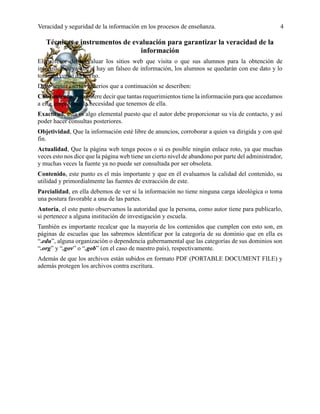 Veracidad y seguridad de la información en los procesos de enseñanza. 4
Técnicas e instrumentos de evaluación para garantizar la veracidad de la
información
El profesor debe evaluar los sitios web que visita o que sus alumnos para la obtención de
información, ya que si hay un falseo de información, los alumnos se quedarán con ese dato y lo
tomarán como un hecho.
Debe seguir ciertos criterios que a continuación se describen:
Cubrimiento, esto quiere decir que tantas requerimientos tiene la información para que accedamos
a ella, empatando la necesidad que tenemos de ella.
Exactitud, esta es algo elemental puesto que el autor debe proporcionar su vía de contacto, y así
poder hacer consultas posteriores.
Objetividad, Que la información esté libre de anuncios, corroborar a quien va dirigida y con qué
fin.
Actualidad, Que la página web tenga pocos o si es posible ningún enlace roto, ya que muchas
veces esto nos dice que la página web tiene un cierto nivel de abandono por parte del administrador,
y muchas veces la fuente ya no puede ser consultada por ser obsoleta.
Contenido, este punto es el más importante y que en él evaluamos la calidad del contenido, su
utilidad y primordialmente las fuentes de extracción de este.
Parcialidad, en ella debemos de ver si la información no tiene ninguna carga ideológica o toma
una postura favorable a una de las partes.
Autoría, el este punto observamos la autoridad que la persona, como autor tiene para publicarlo,
si pertenece a alguna institución de investigación y escuela.
También es importante recalcar que la mayoría de los contenidos que cumplen con esto son, en
páginas de escuelas que las sabremos identificar por la categoría de su dominio que en ella es
“.edu”, alguna organización o dependencia gubernamental que las categorías de sus dominios son
“.org” y “.gov” o “.gob” (en el caso de nuestro país), respectivamente.
Además de que los archivos están subidos en formato PDF (PORTABLE DOCUMENT FILE) y
además protegen los archivos contra escritura.
 