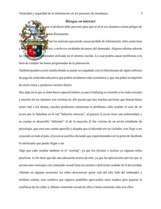 Veracidad y seguridad de la información en los procesos de enseñanza. 5
Riesgos en internet
Hay riesgos que el profesor debe prevenir para que ni él ni sus alumnos corran peligro de
perder información o hasta físicamente.
Los principales riesgos son los malware que puede causar perdida de información, tales como tesis
o trabajos de investigación, o archivos recabados de tareas del alumnado. Algunos afectan además
las funciones del ordenador utilizado en el entorno escolar. Lo cual podría causar problemas a la
hora de cumplir las horas programadas de la planeación.
También pueden existir estafas donde se puede ser engañado con el ofrecimiento de algún software
de paga de contenido educativo que podría resultarnos más económico y que nos pidan un depósito
de cierta suma y perdamos nuestro dinero.
Hay algo en lo que se debe hacer especial énfasis ya que el bullying se extendió a las redes sociales
y muchos de los alumnos son victimas de ello puesto que hay muchas personas que buscan hacer
sentir mal a los demas, muchos profesores minimizan el problema, cabe resaltar el caso de un
joven que le llamaban en la red “bebecito emoxito”, al parecer el joven tiene una enfermedad, y
su cuerpo se desarrolló “diferente” al de la mayoría, él fue victima de un joven estudiante de
psicología, que creó una cuenta apocrifa y alegaba que el afectado era un violador, esto llego a ser
conocido en todo el país, el joven se justifico diciendo que experimentaba con la gente de facebook
lo intolerante que puede llegar a ser.
Algo que cabe resaltar también es el “sexting”, ya que los jóvenes e incluso ya algunos niños
practican, se les tiene que dar una educación acerca de esto, ya que las aplicaciones por las que se
envían estos mensajes con contenido sexual tiene un carente o deficiente cuidado de la privacidad.
Además en algunas ocasiones los niños desconocen quien está del otro lado del ordenador o
teléfono celular, esto conlleva que algunos pedófilos aprovechen estos medios para ganarse la
confianza de los niños y obtener contenido sexual de ellos o hasta concertar citas con ellos.
 