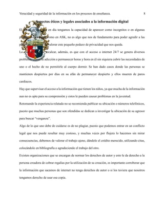 Veracidad y seguridad de la información en los procesos de enseñanza. 8
Aspectos éticos y legales asociados a la información digital
El hecho de que hoy en día tengamos la capacidad de aparecer como incognitos o en algunas
páginas ser anónimo como en ASK, no es algo que nos de fundamento para poder agredir a las
personas, debemos de valorar este pequeño pedazo de privacidad que nos queda.
Lo que se debe de recalcar, además, es que con el acceso a internet 24/7 se genera diversos
problemas como la adicción a permanecer horas y hora en él sin siquiera cubrir las necesidades de
uno o el hecho de no permitirle al cuerpo dormir. Se han dado casos donde las personas se
mantienen despiertos por días en su afán de permanecer despierto y ellos mueren de paros
cardiacos.
Hay que supervisar el acceso a la información que tienen los niños, ya que mucha de la información
aun no es apta para su comprensión y estos le pueden causar problemas en la juventud.
Retomando la experiencia relatada no se recomienda publicar su ubicación o números telefónicos,
puesto que muchas personas que son ofendidas se dedican a investigar la ubicación de su agresor
para buscar “venganza”.
Algo de lo que uno debe de cuidarse es de no plagiar, puesto que podemos entrar en un conflicto
legal que nos puede resultar muy costoso, y muchas veces por flojera lo hacemos sin mirar
consecuencias, debemos de valorar el trabajo ajeno, dándole el crédito merecido, utilizando citas,
colocándolo en bibliografía o agradeciendo el trabajo del otro.
Existen organizaciones que se encargan de normar los derechos de autor y esto le da derecho a la
persona creadora de cobrar regalías por la utilización de su creación, es importante corroborar que
la información que sacamos de internet no tenga derechos de autor o si los tuviera que nosotros
tengamos derecho de usar esa copia.
 