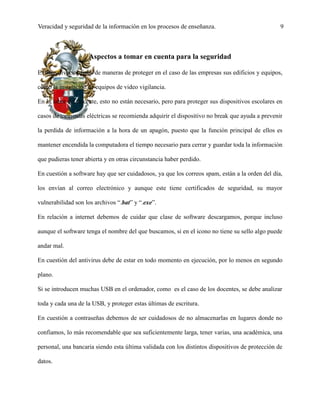 Veracidad y seguridad de la información en los procesos de enseñanza. 9
Aspectos a tomar en cuenta para la seguridad
Existen diversos tipos de maneras de proteger en el caso de las empresas sus edificios y equipos,
como la instalación de equipos de video vigilancia.
En la labor del docente, esto no están necesario, pero para proteger sus dispositivos escolares en
casos de tormentas eléctricas se recomienda adquirir el dispositivo no break que ayuda a prevenir
la perdida de información a la hora de un apagón, puesto que la función principal de ellos es
mantener encendida la computadora el tiempo necesario para cerrar y guardar toda la información
que pudieras tener abierta y en otras circunstancia haber perdido.
En cuestión a software hay que ser cuidadosos, ya que los correos spam, están a la orden del día,
los envían al correo electrónico y aunque este tiene certificados de seguridad, su mayor
vulnerabilidad son los archivos “.bat” y “.exe”.
En relación a internet debemos de cuidar que clase de software descargamos, porque incluso
aunque el software tenga el nombre del que buscamos, si en el icono no tiene su sello algo puede
andar mal.
En cuestión del antivirus debe de estar en todo momento en ejecución, por lo menos en segundo
plano.
Si se introducen muchas USB en el ordenador, como es el caso de los docentes, se debe analizar
toda y cada una de la USB, y proteger estas últimas de escritura.
En cuestión a contraseñas debemos de ser cuidadosos de no almacenarlas en lugares donde no
confiamos, lo más recomendable que sea suficientemente larga, tener varias, una académica, una
personal, una bancaria siendo esta última validada con los distintos dispositivos de protección de
datos.
 