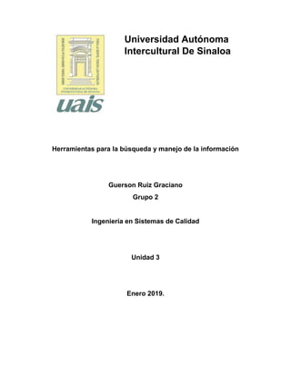 Universidad Autónoma
Intercultural De Sinaloa
Herramientas para la búsqueda y manejo de la información
Guerson Ruiz Graciano
Grupo 2
Ingeniería en Sistemas de Calidad
Unidad 3
Enero 2019.
 