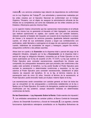 materia;6. Los servicios prestados bajo relación de dependencia de conformidad
con la Ley Orgánica del Trabajo.7. Las actividades y operaciones realizadas por
los entes creados por el Ejecutivo Nacional de conformidad con el Código
Orgánico Tributario, con el objeto de asegurar la administración eficiente de los
tributos de su competencia; así como las realizadas por los entes creados por los
Estados o Municipios para los mismos fines.
La no sujeción implica únicamente que las operaciones mencionadas en el artículo
29 de la misma Ley no generarán el Impuesto al Valor Agregado. Las personas
que realicen operaciones no sujetas, aun cuando sea con carácter exclusivo,
deberán soportar el traslado del impuesto con ocasión de la importación o compra
de bienes y la recepción de servicios gravados. Igualmente deberán soportarlo
cuando, en virtud de sus actividades propias y según sus contrataciones con
particulares, estén llamados a subrogarse en el pago de una operación gravada, o,
cuando, tratándose de sociedades de seguro y reaseguro, paguen los montos
asegurados conforme a las pólizas suscritas.
Ahora bien en cuanto a la Exención es la dispensa total o parcial del pago de la
obligación tributaria, otorgada por la ley y Exoneración es la dispensa total o
parcial del pago la obligación tributaria, concedida por el Poder Ejecutivo en los
casos autorizados por la ley de acuerdo al (Art. 73 COT). La ley que autorice al
Poder Ejecutivo para conceder exoneraciones, especificará los tributos que
comprenda, los presupuestos necesarios para que proceda y las condiciones a las
cuales está sometido el beneficio. La ley podrá facultar al Poder Ejecutivo para
someter la exoneración a determinadas condiciones y requisitos. La ley que
autorice al Poder Ejecutivo para conceder exoneraciones, establecerá el plazo
máximo de duración del beneficio. Si no lo fija, el término máximo de la
exoneración será de cinco (5) años. Vencido el término de la exoneración, el
Poder Ejecutivo podrá renovarla hasta por el plazo máximo fijado en la ley.
Las exoneraciones serán concedidas con carácter general, en favor de todos los
que se encuentren en los presupuestos y condiciones establecidos en la ley o
fijados por el Poder Ejecutivo. En cuanto a la derogatoria, pueden ser derogadas o
modificadas por ley posterior, aunque estuvieren fundadas en determinadas
condiciones de hecho.
De las Exenciones – Ley Impuesto Sobre la Renta: Están exentos de impuesto:
1. Las entidades venezolanas de carácter público, el Banco Central de Venezuela
y Banco de Desarrollo Económico y Social de Venezuela.2. Los agentes y demás
funcionarios diplomáticos extranjeros acreditados en la República Bolivariana de
 
