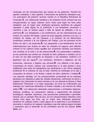 Venezuela, por las remuneraciones que reciban de sus gobiernos. También los
agentes consulares y otros agentes o funcionarios de gobiernos extranjeros que,
con autorización del gobierno nacional, residan en la República Bolivariana de
Venezuela,.3. Las instituciones benéficas y de asistencia social, siempre que sus
enriquecimientos se hayan obtenido como medio para lograr los fines antes
señalados; que en ningún caso, distribuyan ganancias, beneficios de cualquier
naturaleza o parte alguna de su patrimonio a sus fundadores, asociados o
miembros y que no realicen pagos a título de reparto de utilidades o de su
patrimonio.4. Los trabajadores o sus beneficiarios, por las indemnizaciones que
reciban con ocasión del trabajo, cuando les sean pagadas conforme a la Ley o a
contratos de trabajo, por los intereses y el producto de los fideicomisos
constituidos conforme a la Ley Orgánica del Trabajo y por los productos de los
fondos de retiro y de pensiones.5. Los asegurados y sus beneficiarios, por las
indemnizaciones que reciban en razón de contratos de seguros; pero deberán
incluirse en los ingresos brutos aquéllas que compensen pérdidas que hubieren
sido incluidas en el costo o en las deducciones.6. Los pensionados o jubilados,
por las pensiones que reciban por concepto de retiro, jubilación o invalidez, aun en
el caso de que tales pensiones se traspasen a sus herederos, conforme a la
legislación que las regula.7. Los donatarios, herederos y legatarios, por las
donaciones, herencias y legados que perciban.8. Los afiliados a las cajas y
cooperativas de ahorro, siempre que correspondan a un plan general y único
establecido para todos los trabajadores que pertenezcan a una misma categoría
profesional de la empresa de que se trate, mientras se mantengan en la caja o
cooperativa de ahorros, a los fondos o planes de retiro, jubilación e invalidez.9.
Las personas naturales, por los enriquecimientos provenientes de los intereses
generados por depósitos a plazo fijo, cédulas hipotecarias, certificados de ahorro y
cualquier otro instrumento de ahorro previsto en la Ley General de Bancos y Otras
Instituciones Financieras o en leyes especiales, así como los rendimientos que
obtengan por inversiones efectuadas en fondos mutuales o de inversión de oferta
pública.10. Las instituciones dedicadas exclusivamente a actividades religiosas,
artísticas, científicas, de conservación, defensa y mejoramiento del ambiente,
tecnológicas, culturales, deportivas y las asociaciones profesionales o gremiales,
siempre que no persigan fines de lucro, por los enriquecimientos obtenidos como
medios para lograr sus fines, que en ningún caso distribuyan ganancias,
beneficios de cualquier índole o parte alguna de su patrimonio a sus fundadores,
asociados o miembros de cualquier naturaleza y que sólo realicen pagos normales
y necesarios para el desarrollo de las actividades que les son propias. Entre
otras…(..)
 