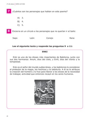 2º año básico	 SIMCE LECTURA




    7	   ¿Cuántos son los personajes que hablan en este poema?


                A) 	 3.
                B) 	 4.
                C) 	 5.


    8	   Encierra en un círculo a los personajes que no querían ir al baile:


	        Sapo	                 León	        Conejo	                  Rana



	        Lee el siguiente texto y responde las preguntas 9 a 11:

                                        Enki

        Enki es uno de los dioses más importantes de Babilonia, junto con
     sus dos hermanos: Anum, dios del cielo, y Enlil, dios del viento y la
     tempestad.

         Enki es el señor del mundo subterráneo, y los babilonios lo consideran
     el protector de la magia, los hechizos y la sabiduría. A él se le atribuye
     la creación del hombre y lo hizo para liberar a los dioses de la necesidad
     de trabajar, actividad que entonces recayó en los seres humanos.




20
 