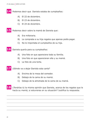 2º año básico	 SIMCE LECTURA




14 	 Podemos decir que  Daniela estaba de cumpleaños:
                A) 	 El 22 de diciembre.
                B) 	 El 23 de diciembre.
                C) 	 El 24 de diciembre.


15	     Podemos decir sobre la mamá de Daniela que:

                A) 	 Era millonaria.
                B) 	 Le compraba a su hija regalos que apenas podía pagar.
                C) 	 No le importaba el cumpleaños de su hija.


16     	Daniela quería para su cumpleaños:

                A) 	 Una foto en que apareciera toda su familia.
                B) 	 Una foto en que aparecieran ella y su mamá.
                C) 	 La foto de una torta.


17     	¿Dónde va a dejar Daniela esta carta?

                A) 	 Encima de la mesa del comedor.
                B) 	 Debajo de la cama de su mamá.
                C) 	 Debajo de la almohada de la cama de su mamá.


18     	¿Tendrías tú la misma opinión que Daniela, acerca de los regalos que le
	       hacía su mamá, si estuvieras en su situación? Justifica tu respuesta.




24
 