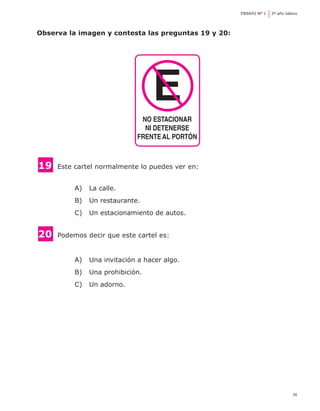 ENSAYO Nº 1	   2º año básico




Observa la imagen y contesta las preguntas 19 y 20:




                                  E
                              NO ESTACIONAR
                               NI DETENERSE
                             FRENTE AL PORTÓN



19 	 Este cartel normalmente lo puedes ver en:

          A) 	 La calle.
          B) 	 Un restaurante.
          C) 	 Un estacionamiento de autos.


20 	 Podemos decir que este cartel es:

          A) 	 Una invitación a hacer algo.
          B) 	 Una prohibición.
          C) 	 Un adorno.




                                                                               25
 