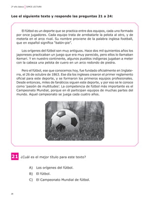 2º año básico	 SIMCE LECTURA




Lee el siguiente texto y responde las preguntas 21 a 24:



        El fútbol es un deporte que se practica entre dos equipos, cada uno formado
     por once jugadores. Cada equipo trata de arrebatarle la pelota al otro, y de
     meterla en el arco rival. Su nombre proviene de la palabra inglesa football,
     que en español significa “balón-pie”.

        Los orígenes del fútbol son muy antiguos. Hace dos mil quinientos años los
     japoneses practicaban un juego que era muy parecido, pero ellos lo llamaban
     Kemari. Y en nuestro continente, algunos pueblos indígenas jugaban a meter
     con la cabeza una pelota de cuero en un arco redondo de piedra.

         Pero el fútbol, ese que conocemos hoy, fue fundado oficialmente en Inglate-
     rra, el 26 de octubre de 1863. Ese día los ingleses crearon el primer reglamento
     oficial para este deporte, y se formaron los primeros equipos profesionales.
     Desde entonces, miles de fanáticos siguen este deporte, y por eso se le conoce
     como ‘pasión de multitudes’. La competencia de fútbol más importante es el
     Campeonato Mundial, porque en él participan equipos de muchas partes del
     mundo. Aquel campeonato se juega cada cuatro años.




21      	¿Cuál es el mejor título para este texto?


                A) 	 Los orígenes del fútbol.
                B) 	 El fútbol.
                C) 	 El Campeonato Mundial de fútbol.



26
 