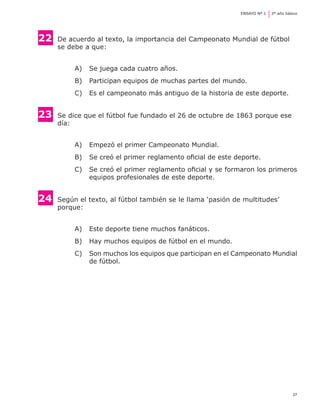 ENSAYO Nº 1	   2º año básico




22	   De acuerdo al texto, la importancia del Campeonato Mundial de fútbol 	
	     se debe a que:


           A) 	 Se juega cada cuatro años.
           B) 	 Participan equipos de muchas partes del mundo.
           C) 	 Es el campeonato más antiguo de la historia de este deporte.


23    	Se dice que el fútbol fue fundado el 26 de octubre de 1863 porque ese 	
	      día:


           A) 	 Empezó el primer Campeonato Mundial.
           B) 	 Se creó el primer reglamento oficial de este deporte.
           C) 	 Se creó el primer reglamento oficial y se formaron los primeros
                equipos profesionales de este deporte.


24    	Según el texto, al fútbol también se le llama ‘pasión de multitudes’ 	 	
	      porque:


           A) 	 Este deporte tiene muchos fanáticos.
           B) 	 Hay muchos equipos de fútbol en el mundo.
           C) 	 Son muchos los equipos que participan en el Campeonato Mundial
                de fútbol.




                                                                                        27
 
