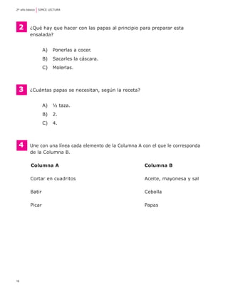 2º año básico	 SIMCE LECTURA




    2    	 ¿Qué hay que hacer con las papas al principio para preparar esta
	          ensalada?


                A) 	 Ponerlas a cocer.
                B) 	 Sacarles la cáscara.
                C) 	 Molerlas.



    3	    ¿Cuántas papas se necesitan, según la receta?


                A) 	 ½ taza.
                B) 	 2.
                C) 	 4.



    4	    Une con una línea cada elemento de la Columna A con el que le corresponda
	         de la Columna B.

	         Columna A	                                       Columna B

          Cortar en cuadritos	                             Aceite, mayonesa y sal

          Batir	                                           Cebolla

          Picar	                                           Papas




18
 