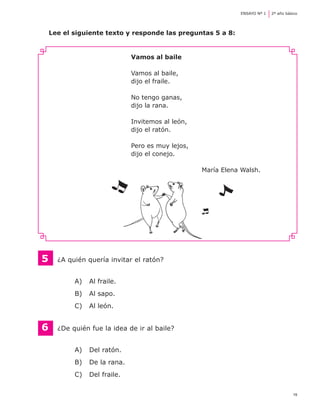 ENSAYO Nº 1	   2º año básico




    Lee el siguiente texto y responde las preguntas 5 a 8:


                              Vamos al baile

                              Vamos al baile,
                              dijo el fraile.

                              No tengo ganas,
                              dijo la rana.

                              Invitemos al león,
                              dijo el ratón.

                              Pero es muy lejos,
                              dijo el conejo.

                                                   María Elena Walsh.




5   	 ¿A quién quería invitar el ratón?


           A) 	 Al fraile.
           B) 	 Al sapo.
           C) 	 Al león.


6	    ¿De quién fue la idea de ir al baile?


           A) 	 Del ratón.
           B) 	 De la rana.
           C) 	 Del fraile.

                                                                                       19
 