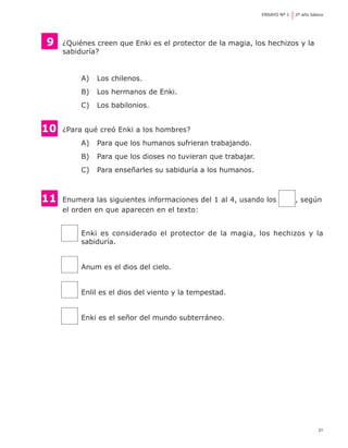 ENSAYO Nº 1	   2º año básico




    9	   ¿Quiénes creen que Enki es el protector de la magia, los hechizos y la 	
	        sabiduría?


              A) 	 Los chilenos.
              B) 	 Los hermanos de Enki.
              C) 	 Los babilonios.


10	      ¿Para qué creó Enki a los hombres?
              A) 	 Para que los humanos sufrieran trabajando.
              B) 	 Para que los dioses no tuvieran que trabajar.
              C) 	 Para enseñarles su sabiduría a los humanos.



11	      Enumera las siguientes informaciones del 1 al 4, usando los              , según
	        el orden en que aparecen en el texto:


              Enki es considerado el protector de la magia, los hechizos y la
              sabiduría.


              Anum es el dios del cielo.


              Enlil es el dios del viento y la tempestad.


              Enki es el señor del mundo subterráneo.




                                                                                            21
 