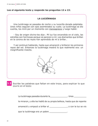 2º año básico	 SIMCE LECTURA




Lee el siguiente texto y responde las preguntas 12 a 13:



                                    La luciérnaga

        Una luciérnaga se paseaba de noche y su lucecilla dorada palpitaba.
     Unos niños seguían con ojos asombrados su vuelo. La luciérnaga se dio
     cuenta, los miró por un momento con menosprecio y luego habló:

        - Soy de origen divino-les dijo-. Mi luz fue encendida en el cielo, las
     estrellas son hermosas porque se parecen a mí. Los diamantes que brillan
     en la corona de los reyes han aprendido de mí a brillar…

         Y así continuó hablando, hasta que amaneció y brillaron los primeros
     rayos del sol. Entonces la luciérnaga mostró lo que realmente era: un
     insignificante insecto.




12	     Escribe las palabras que faltan en este trozo, para explicar lo que 	
	       ocurre en el texto:




                La luciérnaga paseaba durante la______________. Unos __________

                la miraron, y ella les habló de su propia belleza, hasta que de repente

                amaneció y empezó a brillar el ______________, y con la luz se vio

                que la luciérnaga era un pobre ______________.



22
 
