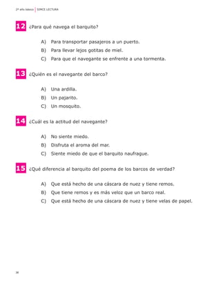 38
2º año básico	 SIMCE LECTURA
12 	¿Para qué navega el barquito?
A) 	 Para transportar pasajeros a un puerto.
B) 	 Para llevar lejos gotitas de miel.
C) 	 Para que el navegante se enfrente a una tormenta.
13 	¿Quién es el navegante del barco?
A) 	 Una ardilla.
B) 	 Un pajarito.
C) 	 Un mosquito.
14	 ¿Cuál es la actitud del navegante?
A) 	 No siente miedo.
B) 	 Disfruta el aroma del mar.
C) 	 Siente miedo de que el barquito naufrague.
15 	¿Qué diferencia al barquito del poema de los barcos de verdad?
A) 	 Que está hecho de una cáscara de nuez y tiene remos.
B) 	 Que tiene remos y es más veloz que un barco real.
C) 	 Que está hecho de una cáscara de nuez y tiene velas de papel.
 