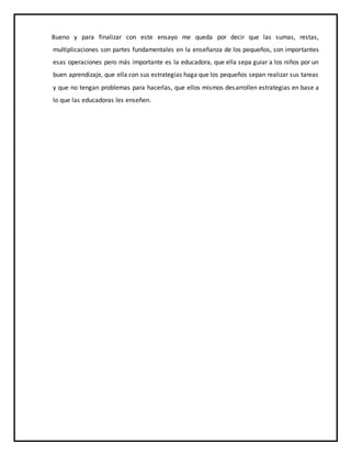 Bueno y para finalizar con este ensayo me queda por decir que las sumas, restas,
multiplicaciones son partes fundamentales en la enseñanza de los pequeños, son importantes
esas operaciones pero más importante es la educadora, que ella sepa guiar a los niños por un
buen aprendizaje, que ella con sus estrategias haga que los pequeños sepan realizar sus tareas
y que no tengan problemas para hacerlas, que ellos mismos desarrollen estrategias en base a
lo que las educadoras les enseñen.
 