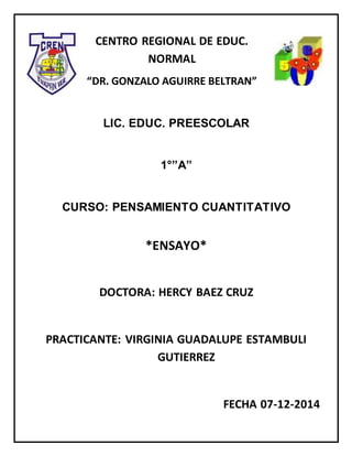 CENTRO REGIONAL DE EDUC.
NORMAL
“DR. GONZALO AGUIRRE BELTRAN”
LIC. EDUC. PREESCOLAR
1°”A”
CURSO: PENSAMIENTO CUANTITATIVO
*ENSAYO*
DOCTORA: HERCY BAEZ CRUZ
PRACTICANTE: VIRGINIA GUADALUPE ESTAMBULI
GUTIERREZ
FECHA 07-12-2014
 