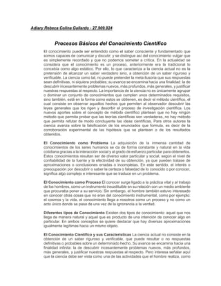 Adiary Rebeca Colina Gallardo - 27.909.924
Procesos Básicos del Conocimiento Científico
El conocimiento puede ser entendido como el saber consciente y fundamentado que
somos capaces de comunicar y discutir; y se distingue así del conocimiento vulgar que
es simplemente recordado y que no podemos someter a crítica. En la actualidad se
considera que el conocimiento es un proceso, anteriormente era la tradicional lo
concebía como algo estático. Por ello, lo que caracteriza a la ciencia actual no es la
pretensión de alcanzar un saber verdadero sino, a obtención de un saber riguroso y
verificable. La ciencia como tal, no puede pretender la meta ilusoria que sus respuestas
sean definitivas, ni siquiera probables; su avance se encamina hacia una finalidad: la de
descubrir incesantemente problemas nuevos, más profundos, más generales, y justificar
nuestras respuestas al respecto. La importancia de la ciencia no es únicamente agrupar
o dominar un conjunto de conocimientos que cumplen unos determinados requisitos,
sino también, está en la forma como estos se obtienen, es decir el método científico, el
cual consiste en observar aquellos hechos que permiten al observador descubrir las
leyes generales que los rigen y describir el proceso de investigación científica. Los
nuevos aportes sobre el concepto de método científico plantean que no hay ningún
método que permita probar que las teorías científicas son verdaderas, no hay método
que permita refutar de modo concluyente las ideas científicas. Para otros autores la
ciencia avanza sobre la falsificación de los enunciados que formula, es decir de la
corroboración experimental de las hipótesis que se plantean o de los resultados
obtenidos.
El Conocimiento como Problema La adquisición de la inmensa cantidad de
conocimientos de los seres humanos se da de forma constante y natural en la vida
cotidiana gracias a la interacción social y al grado de esfuerzo particular para obtenerlos.
Estos conocimientos resultan ser de diverso valor particular y social, según el nivel de
confiabilidad de la fuente y la efectividad de su obtención, ya que pueden tratase de
aproximaciones o conclusiones erradas o incompletas. En este sentido, el interés o
preocupación por descubrir o saber la certeza o falsedad de lo conocido o por conocer,
significa algo complejo e interesante que se traduce en un problema.
El Conocimiento como Proceso El conocer surge ligado a la práctica vital y al trabajo
de los hombres, como un instrumento insustituible en su relación con un medio ambiente
que procuraba poner a su servicio. Sin embargo, el hombre también estuvo interesado
en conocer otras cosas que no eran del conocimiento instrumental, como por ejemplo:
el cosmos y la vida, el conocimiento llega a nosotros como un proceso y no como un
acto único donde se pasa de una vez de la ignorancia a la verdad.
Diferentes tipos de Conocimiento Existen dos tipos de conocimiento: aquel que nos
llega de manera natural y aquel que es producto de una intención de conocer algo en
particular. En ambos conceptos se quiere destacar que hay diversas aproximaciones
igualmente legítimas hacia un mismo objeto.
El Conocimiento Científico y sus Características La ciencia actual no consiste en la
obtención de un saber riguroso y verificable, que puede resultar o no respuestas
definitivas o probables sobre un determinado hecho. Su avance se encamina hacia una
finalidad infinita: la de descubrir incesantemente problemas nuevos, más profundos,
más generales, y justificar nuestras respuestas al respecto. Pero interesa señalar aquí
que la ciencia debe ser vista como una de las actividades que el hombre realiza, como
 