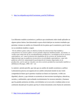 1. http://es.wikipedia.org/wiki/Crecimiento_econ%C3%B3mico
.




Los diferentes modelos económicos y políticos que actualmente están siendo aplicados en
algunos países latinos, han demostrado su poca efectividad por no mostrar resultados que
permitan visionar un cambio en el desarrollo de los países que lo asumieron y por lo tanto
no se consideran modelos a seguir.
“En los últimos quince años en América Latina las innovaciones han tendido a
concentrarse en sectores afines con las grandes empresas multinacionales. Así mismo, se
verifica una reducción de los encadenamientos productivos y tecnológicos de los sectores
exportadores, así como la destrucción simultánea de los sectores de sustitución de
importaciones que no pudieron reconvertirse en actividades exportadoras, o que sólo
pudieron sobrevivir aumentando la participación de insumos importados en su
producción, con lo cual sus vínculos con otros sectores productivos nacionales también se
debilitaron (Ocampo, 2004; 43)”. (2)

Lo anterior permite percibir, que más que un cambio de modelo económico y político
Latinoamerica precisa con urgencia de un cambio estructural-mental en una visión
compartida de futuro que le permita visualizar un futuro en el presente, vivible con
dignidad y decoro, y que simiente su economía en innovaciones tecnologícas, educativas,
sociales, y ambientales, aprovechando excelentemente los recursos naturales y humanos
que las grandes potencias envidian, convirtiéndose así en un corto o mediano plazo en un
continente deseado por los países que hoy lo miran únicamente como fuente de suministro.




2. http://www.oei.es/salactsi/manual51.pdf
 
