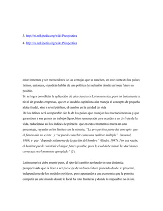 3. http://es.wikipedia.org/wiki/Prospectiva

4. http://es.wikipedia.org/wiki/Prospectiva




estar inmersos y ser merecedores de las ventajas que se susciten, en este contexto los países
latinos, entonces, si podrán hablar de una política de inclusión donde un buen futuro es
posible.
Si se logra consolidar la aplicación de esta ciencia en Latinoamerica, pero no únicamente a
nivel de grandes empresas, que en el modelo capitalista aún maneja el concepto de pequeña
aldea feudal, sino a nivel público, el cambio en la calidad de vida
De los latinos será comparable con la de los países que manejan las macroeconomías y que
garantizan a sus gentes un trabajo digno, bien remunerado para acceder a un disfrute de la
vida, reduciendo así los índices de pobreza que en estos momentos marca un alto
porcentaje, rayando en los limites con la miseria, “La prospectiva parte del concepto que
el futuro aún no existe y “se puede concebir como una realizar múltiple” (Juvenal,
1968) y que “depende solamente de la acción del hombre” (Godet, 1987). Por esa razón,
el hombre puede construir el mejor futuro posible, para lo cual debe tomar las decisiones
correctas en el momento apropiado” (5).


Latinoamerica debe asumir pues, el reto del cambio acelerado en una dinámica
prospectivista que la lleve a ser participe de un buen futuro planeado desde el presente,
independiente de los modelos políticos, pero apuntando a una economía que le permita
competir en este mundo donde lo local ha roto fronteras y donde lo imposible no existe.
 