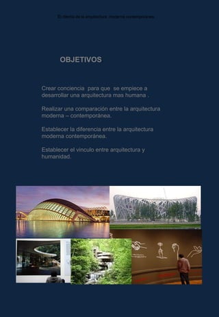 E l dilema de la arquitectura  moderna contemporánea.  OBJETIVOS . Crear conciencia  para que  se empiece a desarrollar una arquitectura mas humana . Realizar una comparación entre la arquitectura moderna – contemporánea. Establecer la diferencia entre la arquitectura  moderna contemporánea. Establecer el vinculo entre arquitectura y humanidad. 