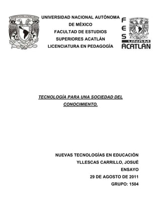 UNIVERSIDAD NACIONAL AUTÓNOMA
           DE MÉXICO
      FACULTAD DE ESTUDIOS
      SUPERIORES ACATLÁN
   LICENCIATURA EN PEDAGOGÍA




TECNOLOGÍA PARA UNA SOCIEDAD DEL
         CONOCIMIENTO.




      NUEVAS TECNOLOGÍAS EN EDUCACIÓN
              YLLESCAS CARRILLO, JOSUÉ
                                 ENSAYO
                   29 DE AGOSTO DE 2011
                             GRUPO: 1504
 