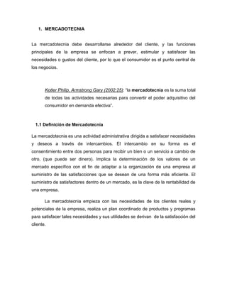 1. MERCADOTECNIA


La mercadotecnia debe desarrollarse alrededor del cliente, y las funciones
principales de la empresa se enfocan a prever, estimular y satisfacer las
necesidades o gustos del cliente, por lo que el consumidor es el punto central de
los negocios.




       Kotler Philip, Armstrong Gary (2002:25): “la mercadotecnia es la suma total
       de todas las actividades necesarias para convertir el poder adquisitivo del
       consumidor en demanda efectiva”.



  1.1 Definición de Mercadotecnia

La mercadotecnia es una actividad administrativa dirigida a satisfacer necesidades
y deseos a través de intercambios. El intercambio en su forma es el
consentimiento entre dos personas para recibir un bien o un servicio a cambio de
otro, (que puede ser dinero). Implica la determinación de los valores de un
mercado específico con el fin de adaptar a la organización de una empresa al
suministro de las satisfacciones que se desean de una forma más eficiente. El
suministro de satisfactores dentro de un mercado, es la clave de la rentabilidad de
una empresa.

       La mercadotecnia empieza con las necesidades de los clientes reales y
potenciales de la empresa, realiza un plan coordinado de productos y programas
para satisfacer tales necesidades y sus utilidades se derivan de la satisfacción del
cliente.
 