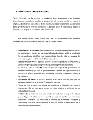 2. FUNCIÓN DE LA MERCADOTECNIA


Dentro del marco de la empresa, el marketing debe desempeñar unas funciones
determinadas, orientadas a analizar y comprender el mercado donde se mueva la
empresa, identificar las necesidades de los clientes, favorecer y desarrollar una demanda
de los productos de la empresa. Para esto, se deberán tomar decisiones que afecten al
producto, a la imagen de la empresa, a los precios, etc.




       Los autores Fischer Laura y Espejo Jorge (2002:26-27) describen cuáles son estas
funciones que forman el proceso sistemático de la mercadotecnia:




      Investigación de mercado: es la realización de estudios para obtener información
       de quienes son o pueden ser los consumidores potenciales y facilite la práctica de
       la mercadotecnia; identificar sus características. Cuánto más se conozca del
       mercado, mayores serán las probabilidades del éxito.
      Promoción: esta función consiste en dar a conocer el producto al consumidor, y
       persuadirlo para que adquiera productos que satisfagan sus necesidades.
      Decisiones sobre el producto: se refiere al diseño del producto, que satisfará las
       necesidades del grupo para el que fue creado. También es importante darle al
       producto un nombre adecuado y un envase que, aparte de protegerlo lo diferencie
       de los demás.
      Decisiones de precio: el producto requiere de un precio que sea justo para las
       necesidades tanto de la organización como del mercado.
      Venta: es toda actividad que genera en los clientes el último impulso hacia el
       intercambio. Es en éste punto donde se hace efectivo el esfuerzo de las
       actividades anteriores.
      Distribución o plaza: es necesario establecer las bases para que el producto
       pueda llegar del fabricante al consumidor; estos intercambios se dan entre
       mayoristas detallistas. Es importante el manejo de materiales, transporte y
       almacenaje, con el fin de proporcionar el producto óptimo al mejor precio, en el
       mejor lugar y al menor tiempo.
 