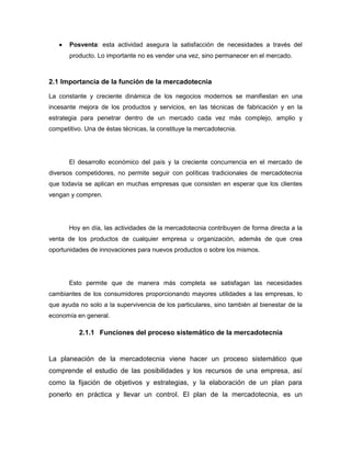    Posventa: esta actividad asegura la satisfacción de necesidades a través del
       producto. Lo importante no es vender una vez, sino permanecer en el mercado.



2.1 Importancia de la función de la mercadotecnia

La constante y creciente dinámica de los negocios modernos se manifiestan en una
incesante mejora de los productos y servicios, en las técnicas de fabricación y en la
estrategia para penetrar dentro de un mercado cada vez más complejo, amplio y
competitivo. Una de éstas técnicas, la constituye la mercadotecnia.




       El desarrollo económico del país y la creciente concurrencia en el mercado de
diversos competidores, no permite seguir con políticas tradicionales de mercadotecnia
que todavía se aplican en muchas empresas que consisten en esperar que los clientes
vengan y compren.




       Hoy en día, las actividades de la mercadotecnia contribuyen de forma directa a la
venta de los productos de cualquier empresa u organización, además de que crea
oportunidades de innovaciones para nuevos productos o sobre los mismos.




       Esto permite que de manera más completa se satisfagan las necesidades
cambiantes de los consumidores proporcionando mayores utilidades a las empresas, lo
que ayuda no solo a la supervivencia de los particulares, sino también al bienestar de la
economía en general.

          2.1.1 Funciones del proceso sistemático de la mercadotecnia


La planeación de la mercadotecnia viene hacer un proceso sistemático que
comprende el estudio de las posibilidades y los recursos de una empresa, así
como la fijación de objetivos y estrategias, y la elaboración de un plan para
ponerlo en práctica y llevar un control. El plan de la mercadotecnia, es un
 