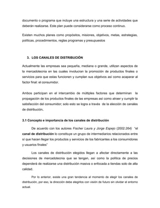 documento o programa que incluye una estructura y una serie de actividades que
deberán realizarse. Este plan puede considerarse como proceso continuo.

Existen muchos planes como propósitos, misiones, objetivos, metas, estrategias,
políticas, procedimientos, reglas programas y presupuestos




   3. LOS CANALES DE DISTRIBUCIÓN

Actualmente las empresas sea pequeña, mediana o grande, utilizan aspectos de
la mercadotecnia en las cuales involucran la promoción de productos finales o
servicios para que estas funcionen y cumplan sus objetivos así como acaparar al
factor final: el consumidor.


Ambos participan en el intercambio de múltiples factores que determinan                    la
propagación de los productos finales de las empresas así como atraer y cumplir la
satisfacción del consumidor; solo esto se logra a través de la elección de canales
de distribución.


3.1 Concepto e importancia de los canales de distribución

          De acuerdo con los autores Fischer Laura y Jorge Espejo (2002:264) “el
canal de distribución lo constituye un grupo de intermediarios relacionados entre
sí que hacen llegar los productos y servicios de los fabricantes a los consumidores
y usuarios finales”

          Los canales de distribución elegidos llegan a afectar directamente a las
decisiones de mercadotecnia que se tengan, así como la política de precios
dependerá de realizarse una distribución masiva o enfocada a tiendas solo de alta
calidad.

          Por lo anterior, existe una gran tendencia al momento de elegir los canales de
distribución, por eso, la dirección debe elegirlos con visión de futuro sin olvidar el entorno
actual.
 