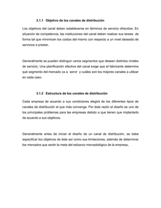 3.1.1 Objetivo de los canales de distribución

Los objetivos del canal deben establecerse en términos de servicio ofrecidos. En
situación de competencia, las instituciones del canal deben realizar sus tareas de
forma tal que minimicen los costos del mismo con respecto a un nivel deseado de
servicios a prestar.




Generalmente se pueden distinguir varios segmentos que deseen distintos niveles
de servicio. Una planificación efectiva del canal exige que el fabricante determine
qué segmento del mercado va a servir y cuáles son los mejores canales a utilizar
en cada caso.




          3.1.2 Estructura de los canales de distribución

Cada empresa de acuerdo a sus condiciones elegirá de los diferentes tipos de
canales de distribución el que más convenga. Por ésta razón el diseño es uno de
los principales problemas para las empresas debido a que tienen que implantarlo
de acuerdo a sus objetivos.




Generalmente antes de iniciar el diseño de un canal de distribución, se debe
especificar los objetivos de éste así como sus limitaciones, además de determinar
los mercados que serán la meta del esfuerzo mercadológico de la empresa.
 