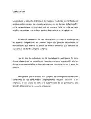 CONCLUSIÓN




La constante y creciente dinámica de los negocios modernos se manifiestan en
una incesante mejora de los productos y servicios, en las técnicas de fabricación y
en la estrategia para penetrar dentro de un mercado cada vez más complejo,
amplio y competitivo. Una de éstas técnicas, la constituye la mercadotecnia.




      El desarrollo económico del país y la creciente concurrencia en el mercado
de diversos competidores, no permite seguir con políticas tradicionales de
mercadotecnia que todavía se aplican en muchas empresas que consisten en
esperar que los clientes vengan y compren.




      Hoy en día, las actividades de la mercadotecnia contribuyen de forma
directa a la venta de los productos de cualquier empresa u organización, además
de que crea oportunidades de innovaciones para nuevos productos o sobre los
mismos.




      Esto permite que de manera más completa se satisfagan las necesidades
cambiantes de los consumidores proporcionando mayores utilidades a las
empresas, lo que ayuda no solo a la supervivencia de los particulares, sino
también al bienestar de la economía en general.
 