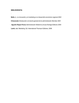BIBLIOGRAFIA

.

Bello, L. La innovación y el marketing en el desarrollo económico regional.2002

Chiavenato Introducción a la teoría general de la administración Mcmilan 2001

.Agustín Reyes Ponce Administración Moderna Limusa Noriega Editores 2005

Lamb, etal. Marketing. Ed. International Thomson Editores. 2006
 