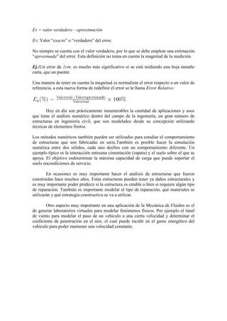 Ev = valor verdadero – aproximación

Ev: Valor “exacto” o “verdadero” del error.

No siempre se cuenta con el valor verdadero, por lo que se debe emplear una estimación
“aproximada” del error. Esta definición no toma en cuenta la magnitud de la medición.

Ej.:Un error de 1cm. es mucho más significativo si se está midiendo una hoja tamaño
carta, que un puente.

Una manera de tener en cuenta la magnitud es normalizar el error respecto a un valor de
referencia, a esta nueva forma de redefinir el error se le llama Error Relativo:



        Hoy en día son prácticamente innumerables la cantidad de aplicaciones y usos
que tiene el análisis numérico dentro del campo de la ingeniería, un gran número de
estructuras en ingeniería civil, que son modelados desde su concepción utilizando
técnicas de elementos finitos.

Los métodos numéricos también pueden ser utilizados para estudiar el comportamiento
de estructuras que son fabricadas en serie.También es posible hacer la simulación
numérica entre dos sólidos, cada uno deellos con un comportamiento diferente. Un
ejemplo típico es la interacción entreuna cimentación (zapata) y el suelo sobre el que se
apoya. El objetivo esdeterminar la máxima capacidad de carga que puede soportar el
suelo encondiciones de servicio.

        En ocasiones es muy importante hacer el análisis de estructuras que fueron
construidas hace muchos años. Estas estructuras pueden tener ya daños estructurales y
es muy importante poder predecir si la estructura es estable o bien si requiere algún tipo
de reparación. También es importante modelar el tipo de reparación, qué materiales se
utilizarán y qué estrategia constructiva se va a utilizar.

        Otro aspecto muy importante en una aplicación de la Mecánica de Fluidos es el
de generar laboratorios virtuales para modelar fenómenos físicos. Por ejemplo el túnel
de viento para modelar el paso de un vehículo a una cierta velocidad y determinar el
coeficiente de penetración en el aire, el cual puede incidir en el gasto energético del
vehículo para poder mantener una velocidad constante.
 