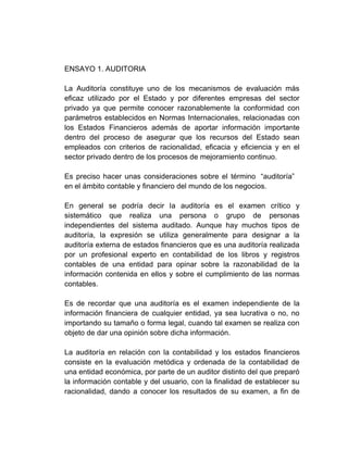 ENSAYO 1. AUDITORIA

La Auditoría constituye uno de los mecanismos de evaluación más
eficaz utilizado por el Estado y por diferentes empresas del sector
privado ya que permite conocer razonablemente la conformidad con
parámetros establecidos en Normas Internacionales, relacionadas con
los Estados Financieros además de aportar información importante
dentro del proceso de asegurar que los recursos del Estado sean
empleados con criterios de racionalidad, eficacia y eficiencia y en el
sector privado dentro de los procesos de mejoramiento continuo.

Es preciso hacer unas consideraciones sobre el término “auditoría”
en el ámbito contable y financiero del mundo de los negocios.

En general se podría decir la auditoría es el examen crítico y
sistemático que realiza una persona o grupo de personas
independientes del sistema auditado. Aunque hay muchos tipos de
auditoría, la expresión se utiliza generalmente para designar a la
auditoría externa de estados financieros que es una auditoría realizada
por un profesional experto en contabilidad de los libros y registros
contables de una entidad para opinar sobre la razonabilidad de la
información contenida en ellos y sobre el cumplimiento de las normas
contables.

Es de recordar que una auditoría es el examen independiente de la
información financiera de cualquier entidad, ya sea lucrativa o no, no
importando su tamaño o forma legal, cuando tal examen se realiza con
objeto de dar una opinión sobre dicha información.

La auditoría en relación con la contabilidad y los estados financieros
consiste en la evaluación metódica y ordenada de la contabilidad de
una entidad económica, por parte de un auditor distinto del que preparó
la información contable y del usuario, con la finalidad de establecer su
racionalidad, dando a conocer los resultados de su examen, a fin de
 