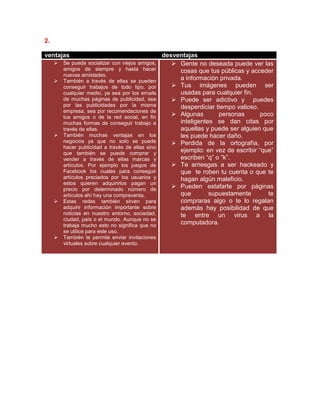 2.
ventajas desventajas
 Se puede socializar con viejos amigos,
amigos de siempre y hasta hacer
nuevas amistades.
 También a través de ellas se pueden
conseguir trabajos de todo tipo, por
cualquier medio, ya sea por los emails
de muchas páginas de publicidad, sea
por las publicidades por la misma
empresa, sea por recomendaciones de
tus amigos o de la red social, en fin
muchas formas de conseguir trabajo a
través de ellas.
 También muchas ventajas en los
negocios ya que no solo se puede
hacer publicidad a través de ellas sino
que también se puede comprar y
vender a través de ellas marcas y
artículos. Por ejemplo los juegos de
Facebook los cuales para conseguir
artículos preciados por los usuarios y
estos quieren adquirirlos pagan un
precio por determinado número de
artículos ahí hay una compraventa.
 Estas redes también sirven para
adquirir información importante sobre
noticias en nuestro entorno, sociedad,
ciudad, país o el mundo. Aunque no se
trabaja mucho esto no significa que no
se utilice para este uso.
 También te permite enviar invitaciones
virtuales sobre cualquier evento.
 Gente no deseada puede ver las
cosas que tus públicas y acceder
a información privada.
 Tus imágenes pueden ser
usadas para cualquier fin.
 Puede ser adictivo y puedes
desperdiciar tiempo valioso.
 Algunas personas poco
inteligentes se dan citas por
aquellas y puede ser alguien que
les puede hacer daño.
 Perdida de la ortografía, por
ejemplo: en vez de escribir “que”
escriben “q” o “k”.
 Te arriesgas a ser hackeado y
que te roben tu cuenta o que te
hagan algún maleficio.
 Pueden estafarte por páginas
que supuestamente te
compraras algo o te lo regalan
además hay posibilidad de que
te entre un virus a la
computadora.
 