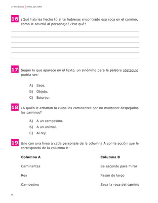 40
2º año básico	 SIMCE LECTURA
16 	¿Qué habrías hecho tú si te hubieras encontrado esa roca en el camino,
	 como le ocurrió al personaje? ¿Por qué?
17 	Según lo que aparece en el texto, un sinónimo para la palabra obstáculo
	 podría ser:
A) 	 Saco.
B) 	 Objeto.
C) 	 Estorbo.
18	 ¿A quién le echaban la culpa los caminantes por no mantener despejados
	 los caminos?
A) 	 A un campesino.
B) 	 A un animal.
C) 	 Al rey.
19 	Une con una línea a cada personaje de la columna A con la acción que le
	 corresponda de la columna B:
	 Columna A 	 Columna B
	 Caminantes 	 Se esconde para mirar
	 Rey	 Pasan de largo
	 Campesino	 Saca la roca del camino
 