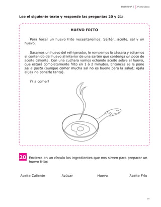 41
ENSAYO Nº 2	 2º año básico
Lee el siguiente texto y responde las preguntas 20 y 21:
Huevo frito
Para hacer un huevo frito necesitaremos: Sartén, aceite, sal y un
huevo.
Sacamos un huevo del refrigerador, le rompemos la cáscara y echamos
el contenido del huevo al interior de una sartén que contenga un poco de
aceite caliente. Con una cuchara vamos echando aceite sobre el huevo,
que estará completamente frito en 1 ó 2 minutos. Entonces se le pone
sal a gusto (aunque comer mucha sal no es bueno para la salud; ojala
elijas no ponerle tanta).
¡Y a comer!
20 	Encierra en un círculo los ingredientes que nos sirven para preparar un 	
	 huevo frito:
Aceite Caliente	 Azúcar 	 Huevo 	 Aceite Frío
 