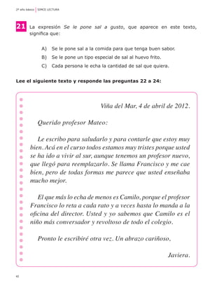 42
2º año básico	 SIMCE LECTURA
21	 La  expresión  Se le pone sal a gusto,  que  aparece  en  este  texto,
	 significa que:
A) 	 Se le pone sal a la comida para que tenga buen sabor.
B) 	 Se le pone un tipo especial de sal al huevo frito.
C) 	 Cada persona le echa la cantidad de sal que quiera.
Lee el siguiente texto y responde las preguntas 22 a 24:
Viña del Mar, 4 de abril de 2012.
Querido profesor Mateo:
Le escribo para saludarlo y para contarle que estoy muy
bien. Acá en el curso todos estamos muy tristes porque usted
se ha ido a vivir al sur, aunque tenemos un profesor nuevo,
que llegó para reemplazarlo. Se llama Francisco y me cae
bien, pero de todas formas me parece que usted enseñaba
mucho mejor.
El que más lo echa de menos es Camilo, porque el profesor
Francisco lo reta a cada rato y a veces hasta lo manda a la
oficina del director. Usted y yo sabemos que Camilo es el
niño más conversador y revoltoso de todo el colegio.
Pronto le escribiré otra vez. Un abrazo cariñoso,
Javiera.
 