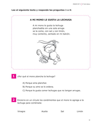 33
ENSAYO Nº 2	 2º año básico
Lee el siguiente texto y responde las preguntas 1 a 4:
A mi mono le gusta la lechuga
A mi mono le gusta la lechuga
planchadita sin una sola arruga
se la come, con sal y con limón,
muy contento, sentado en mi balcón.
1	 ¿Por qué el mono plancha la lechuga?
A) Porque ama planchar.
B) Porque su amo se lo ordena.
C) Porque le gusta comer lechugas que no tengan arrugas.
2 	 Encierra en un círculo los condimentos que el mono le agrega a la
	 lechuga para comérsela:
	 Vinagre	 Aceite	 Sal	 Limón
 