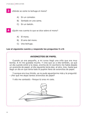 34
2º año básico	 SIMCE LECTURA
3	 ¿Dónde se come la lechuga el mono?
A) 	 En un comedor.
B) 	 Sentado en una cama.
C) 	 En un balcón.
4 	 ¿Quién nos cuenta lo que se dice sobre el mono?
A) 	 El mono.
B) 	 El amo del mono.
C) 	 Una lechuga.
Lee el siguiente cuento y responde las preguntas 5 a 8:
Avioncitos de papel
Cuando yo era pequeño, a mi curso llegó una niña que era muy
bonita. A mí me gustaba mucho. Y creo que yo a ella también, ya que
un día cuando entré a la clase, encima de mi escritorio me había dejado
un avioncito de papel; al día siguiente tenía dos; al otro, tres, hasta que
llegó un día en que tenía todo el pupitre lleno de avioncitos de papel.
Y aunque era muy tímido, ya no pude aguantarme más y le pregunté:
- ¿Por qué me dejas tantos avioncitos de papel?
Y ella me contestó:- Porque tú eres mi cielo.
 