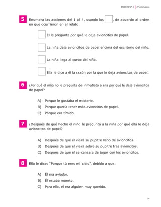 35
ENSAYO Nº 2	 2º año básico
5	 Enumera las acciones del 1 al 4, usando los , de acuerdo al orden
	 en que ocurrieron en el relato:
	 Él le pregunta por qué le deja avioncitos de papel.
	 La niña deja avioncitos de papel encima del escritorio del niño.
	 La niña llega al curso del niño.
	 Ella le dice a él la razón por la que le deja avioncitos de papel.
6 	 ¿Por qué el niño no le pregunta de inmediato a ella por qué le deja avioncitos
	 de papel?
A) 	 Porque le gustaba el misterio.
B) 	 Porque quería tener más avioncitos de papel.
C) 	 Porque era tímido.
7	 ¿Después de qué hecho el niño le pregunta a la niña por qué ella le deja
	 avioncitos de papel?
A) 	 Después de que él viera su pupitre lleno de avioncitos.
B) 	 Después de que él viera sobre su pupitre tres avioncitos.
C) 	 Después de que él se cansara de jugar con los avioncitos.
8	 Ella le dice: “Porque tú eres mi cielo”, debido a que:
A) 	 Él era aviador.
B) 	 Él estaba muerto.
C) 	 Para ella, él era alguien muy querido.
 