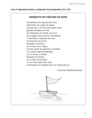37
ENSAYO Nº 2	 2º año básico
Lee el siguiente texto y responde las preguntas 12 a 15:
Barquito de cáscara de nuez
Un barquito de cáscara de nuez,
adornado con velas de papel,
se hizo hoy a la mar para lejos llevar
gotitas doradas de miel.
Un mosquito sin miedo va en él
muy seguro de ser buen navegante.
Y subiendo y bajando las olas
el barquito ya se fue.
Navegar sin temor
en el mar es lo mejor,
no hay razón de ponerse a temblar.
Y si viene negra tempestad
reír y remar y cantar.
Navegar sin temor
en el mar es lo mejor
Y si el cielo está muy azul,
el barquito va contento por los mares del sur.
Francisco Gabilondo Soler.
 