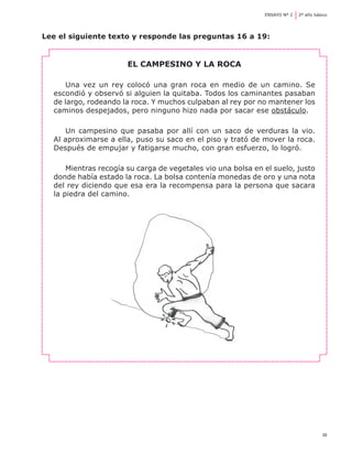39
ENSAYO Nº 2	 2º año básico
Lee el siguiente texto y responde las preguntas 16 a 19:
El campesino y la roca
Una vez un rey colocó una gran roca en medio de un camino. Se
escondió y observó si alguien la quitaba. Todos los caminantes pasaban
de largo, rodeando la roca. Y muchos culpaban al rey por no mantener los
caminos despejados, pero ninguno hizo nada por sacar ese obstáculo.
Un campesino que pasaba por allí con un saco de verduras la vio.
Al aproximarse a ella, puso su saco en el piso y trató de mover la roca.
Después de empujar y fatigarse mucho, con gran esfuerzo, lo logró.
Mientras recogía su carga de vegetales vio una bolsa en el suelo, justo
donde había estado la roca. La bolsa contenía monedas de oro y una nota
del rey diciendo que esa era la recompensa para la persona que sacara
la piedra del camino.
 