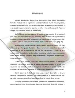 3
DESARROLLO
Bajo los aprendizajes adquiridos al final de la primera unidad del trayecto
formativo modulo uno de exploración y comprensión del mundo natural y social,
nos hemos dado a la tarea de percatarnos que los profesores nos enfrentamos a
una solución que emana de las ciencias sociales y humanidades con la Reforma
Integral a la Educación Básica en nuestro país.
“La RIEB reconoce, como punto de partida, una proyección de lo que es el
país hacia lo que queremos que sea, mediante el esfuerzo educativo y asume que
la educación básica sienta las bases de lo que los mexicanos buscamos entregar
a nuestros hijos; no cualquier México sino el mejor posible”(SEP, 2011, pág. 10).
A lo largo del tiempo Las ciencias sociales y las humanidades nos han
enseñado que los grupos humanos tienen una íntima relación y desarrollo
basándose en los conocimientos que se van generando a través de sus
experiencias, necesidades, problemáticas pasadas y actuales, que nos aquejan
como género humano (violencia desigualdad social y de género, discriminación,
marginación, etc.) .
En base a los tratados y acuerdos internacionales firmados en diferentes
momentos por nuestro país, una de las necesidades prioritarias es ofrecer una
educación de calidad, asertiva, incluyente, equitativa y eficaz, donde las
competencias humanas sobresalgan en este mundo cambiante y contemporáneo.
Siendo elalumno el objeto de estudio, se pretende desarrollar en él, una
serie de competencias utilizando los cuatro pilares de la educación que son:
aprender a conocer, aprender a hacer, aprender a ser y aprender a convivir.
En donde debe saber comunicarse, desarrollar el pensamiento matemático,
explorar y comprender el mundo natural y social, logrando el desarrollo personal y
 