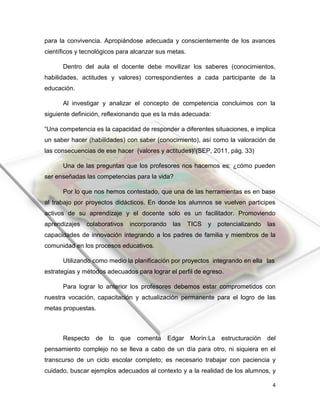 4
para la convivencia. Apropiándose adecuada y conscientemente de los avances
científicos y tecnológicos para alcanzar sus metas.
Dentro del aula el docente debe movilizar los saberes (conocimientos,
habilidades, actitudes y valores) correspondientes a cada participante de la
educación.
Al investigar y analizar el concepto de competencia concluimos con la
siguiente definición, reflexionando que es la más adecuada:
“Una competencia es la capacidad de responder a diferentes situaciones, e implica
un saber hacer (habilidades) con saber (conocimiento), así como la valoración de
las consecuencias de ese hacer (valores y actitudes)”(SEP, 2011, pág. 33)
Una de las preguntas que los profesores nos hacemos es: ¿cómo pueden
ser enseñadas las competencias para la vida?
Por lo que nos hemos contestado, que una de las herramientas es en base
al trabajo por proyectos didácticos. En donde los alumnos se vuelven participes
activos de su aprendizaje y el docente solo es un facilitador. Promoviendo
aprendizajes colaborativos incorporando las TICS y potencializando las
capacidades de innovación integrando a los padres de familia y miembros de la
comunidad en los procesos educativos.
Utilizando como medio la planificación por proyectos integrando en ella las
estrategias y métodos adecuados para lograr el perfil de egreso.
Para lograr lo anterior los profesores debemos estar comprometidos con
nuestra vocación, capacitación y actualización permanente para el logro de las
metas propuestas.
Respecto de lo que comenta Edgar Morín:La estructuración del
pensamiento complejo no se lleva a cabo de un día para otro, ni siquiera en el
transcurso de un ciclo escolar completo; es necesario trabajar con paciencia y
cuidado, buscar ejemplos adecuados al contexto y a la realidad de los alumnos, y
 