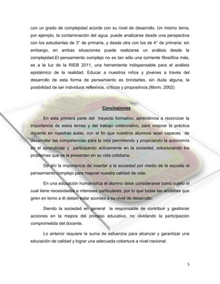 5
con un grado de complejidad acorde con su nivel de desarrollo. Un mismo tema,
por ejemplo, la contaminación del agua, puede analizarse desde una perspectiva
con los estudiantes de 3° de primaria, y desde otra con los de 4° de primaria; sin
embargo, en ambas situaciones puede realizarse un análisis desde la
complejidad.El pensamiento complejo no es tan sólo una corriente filosófica más,
es a la luz de la RIEB 2011, una herramienta indispensable para el análisis
epistémico de la realidad. Educar a nuestros niños y jóvenes a través del
desarrollo de esta forma de pensamiento es brindarles, sin duda alguna, la
posibilidad de ser individuos reflexivos, críticos y propositivos.(Morin, 2002)
Conclusiones
En esta primera parte del trayecto formativo, aprendimos a reconocer la
importancia de estos temas y del trabajo colaborativo, para mejorar la práctica
docente en nuestras aulas, con el fin que nuestros alumnos sean capaces de
desarrollar las competencias para la vida permitiendo y propiciando la autonomía
en el aprendizaje y participando activamente en la sociedad, solucionando los
problemas que se le presentan en su vida cotidiana.
De ahí la importancia de insertar a la sociedad por medio de la escuela el
pensamiento complejo para mejorar nuestra calidad de vida.
En una educación humanística el alumno debe considerarse como sujeto el
cual tiene necesidades e intereses particulares, por lo que todas las acciones que
giren en torno a él deben estar acordes a su nivel de desarrollo.
Siendo la sociedad en general la responsable de contribuir y gestionar
acciones en la mejora del proceso educativo, no olvidando la participación
comprometida del docente.
Lo anterior requiere la suma de esfuerzos para alcanzar y garantizar una
educación de calidad y lograr una adecuada cobertura a nivel nacional.
 