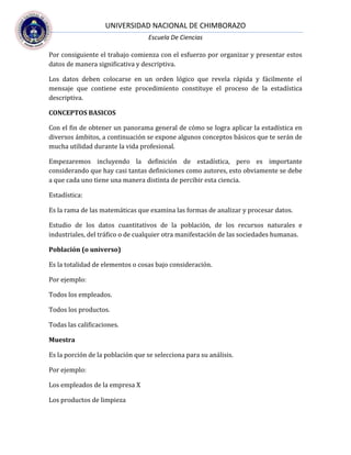 UNIVERSIDAD NACIONAL DE CHIMBORAZO
Escuela De Ciencias
Por consiguiente el trabajo comienza con el esfuerzo por organizar y presentar estos
datos de manera significativa y descriptiva.
Los datos deben colocarse en un orden lógico que revela rápida y fácilmente el
mensaje que contiene este procedimiento constituye el proceso de la estadística
descriptiva.
CONCEPTOS BASICOS
Con el fin de obtener un panorama general de cómo se logra aplicar la estadística en
diversos ámbitos, a continuación se expone algunos conceptos básicos que te serán de
mucha utilidad durante la vida profesional.
Empezaremos incluyendo la definición de estadística, pero es importante
considerando que hay casi tantas definiciones como autores, esto obviamente se debe
a que cada uno tiene una manera distinta de percibir esta ciencia.
Estadística:
Es la rama de las matemáticas que examina las formas de analizar y procesar datos.
Estudio de los datos cuantitativos de la población, de los recursos naturales e
industriales, del tráfico o de cualquier otra manifestación de las sociedades humanas.
Población (o universo)
Es la totalidad de elementos o cosas bajo consideración.
Por ejemplo:
Todos los empleados.
Todos los productos.
Todas las calificaciones.
Muestra
Es la porción de la población que se selecciona para su análisis.
Por ejemplo:
Los empleados de la empresa X
Los productos de limpieza
 