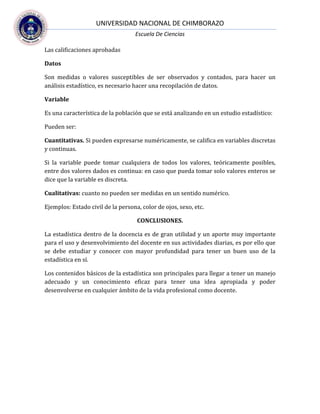 UNIVERSIDAD NACIONAL DE CHIMBORAZO
Escuela De Ciencias
Las calificaciones aprobadas
Datos
Son medidas o valores susceptibles de ser observados y contados, para hacer un
análisis estadístico, es necesario hacer una recopilación de datos.
Variable
Es una característica de la población que se está analizando en un estudio estadístico:
Pueden ser:
Cuantitativas. Si pueden expresarse numéricamente, se califica en variables discretas
y continuas.
Si la variable puede tomar cualquiera de todos los valores, teóricamente posibles,
entre dos valores dados es continua: en caso que pueda tomar solo valores enteros se
dice que la variable es discreta.
Cualitativas: cuanto no pueden ser medidas en un sentido numérico.
Ejemplos: Estado civil de la persona, color de ojos, sexo, etc.
CONCLUSIONES.
La estadística dentro de la docencia es de gran utilidad y un aporte muy importante
para el uso y desenvolvimiento del docente en sus actividades diarias, es por ello que
se debe estudiar y conocer con mayor profundidad para tener un buen uso de la
estadística en sí.
Los contenidos básicos de la estadística son principales para llegar a tener un manejo
adecuado y un conocimiento eficaz para tener una idea apropiada y poder
desenvolverse en cualquier ámbito de la vida profesional como docente.
 