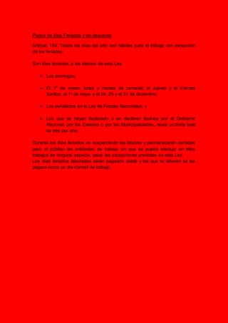 Pagos de días Feriados y de descanso
Artículo 184. Todos los días del año son hábiles para el trabajo con excepción
de los feriados.
Son días feriados, a los efectos de esta Ley:
 Los domingos;
 El 1º de enero; lunes y martes de carnaval; el Jueves y el Viernes
Santos; el 1º de mayo y el 24, 25 y el 31 de diciembre;
 Los señalados en la Ley de Fiestas Nacionales; y
 Los que se hayan declarado o se declaren festivos por el Gobierno
Nacional, por los Estados o por las Municipalidades, hasta un límite total
de tres por año.
Durante los días feriados se suspenderán las labores y permanecerán cerradas
para el público las entidades de trabajo sin que se pueda efectuar en ellos
trabajos de ninguna especie, salvo las excepciones previstas en esta Ley.
Los dias feriados laborados serán pagados doble y los que no laboren se les
pagara como un dia normal de trabajo.
 