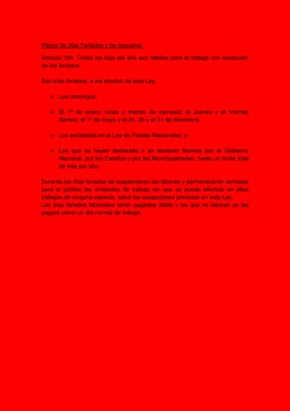 Pagos de días Feriados y de descanso
Artículo 184. Todos los días del año son hábiles para el trabajo con excepción
de los feriados.
Son días feriados, a los efectos de esta Ley:
 Los domingos;
 El 1º de enero; lunes y martes de carnaval; el Jueves y el Viernes
Santos; el 1º de mayo y el 24, 25 y el 31 de diciembre;
 Los señalados en la Ley de Fiestas Nacionales; y
 Los que se hayan declarado o se declaren festivos por el Gobierno
Nacional, por los Estados o por las Municipalidades, hasta un límite total
de tres por año.
Durante los días feriados se suspenderán las labores y permanecerán cerradas
para el público las entidades de trabajo sin que se pueda efectuar en ellos
trabajos de ninguna especie, salvo las excepciones previstas en esta Ley.
Los dias feriados laborados serán pagados doble y los que no laboren se les
pagara como un dia normal de trabajo.
 